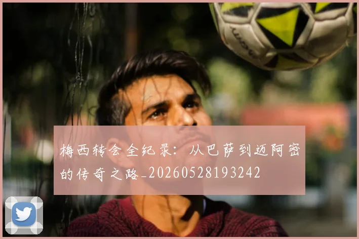 梅西转会全纪录：从巴萨到迈阿密的传奇之路_20260528193242