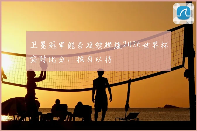 卫冕冠军能否延续辉煌2026世界杯实时比分，拭目以待