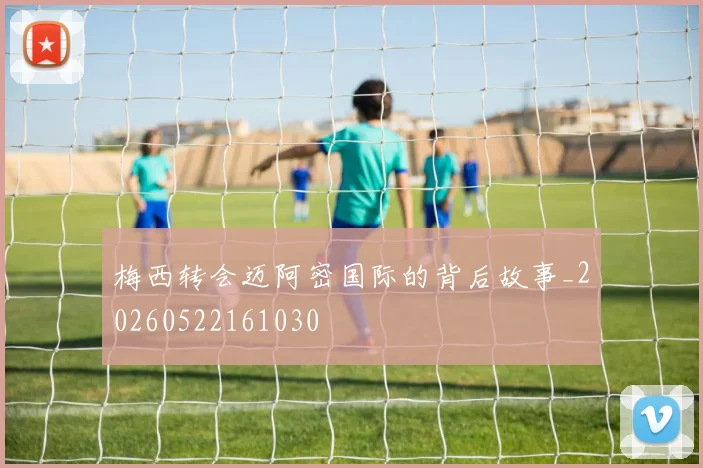 梅西转会迈阿密国际的背后故事_20260522161030