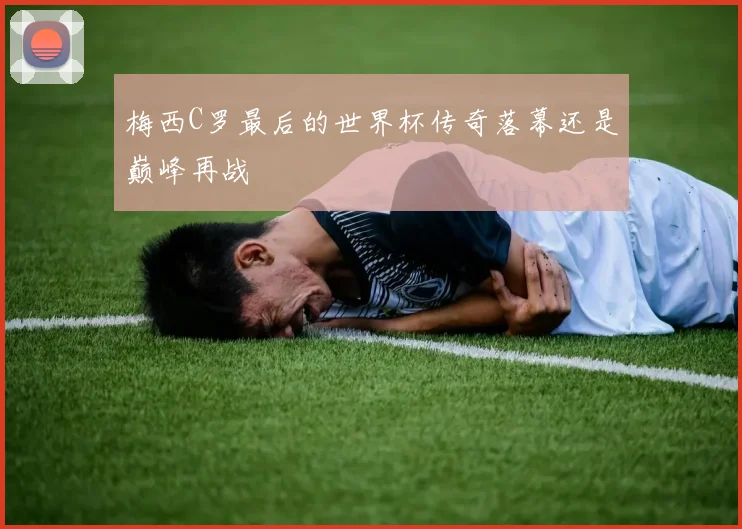 梅西C罗最后的世界杯传奇落幕还是巅峰再战
