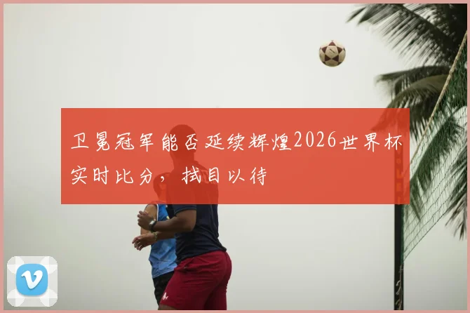 卫冕冠军能否延续辉煌2026世界杯实时比分，拭目以待