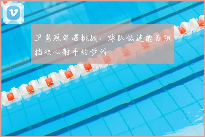 卫冕冠军遇挑战，球队低迷能否阻挡核心射手的步伐