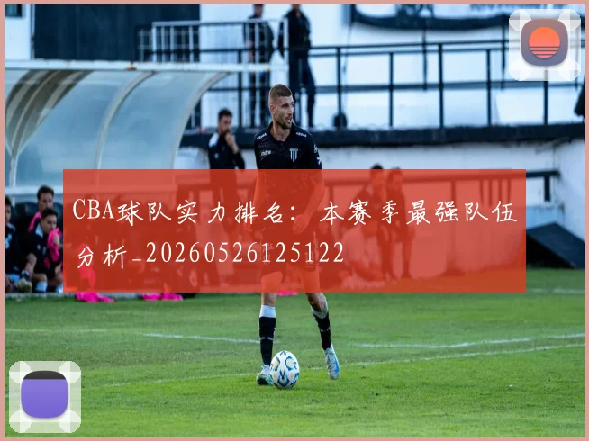 CBA球队实力排名：本赛季最强队伍分析_20260526125122