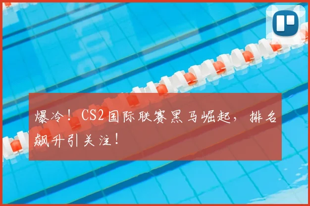 爆冷！CS2国际联赛黑马崛起，排名飙升引关注！