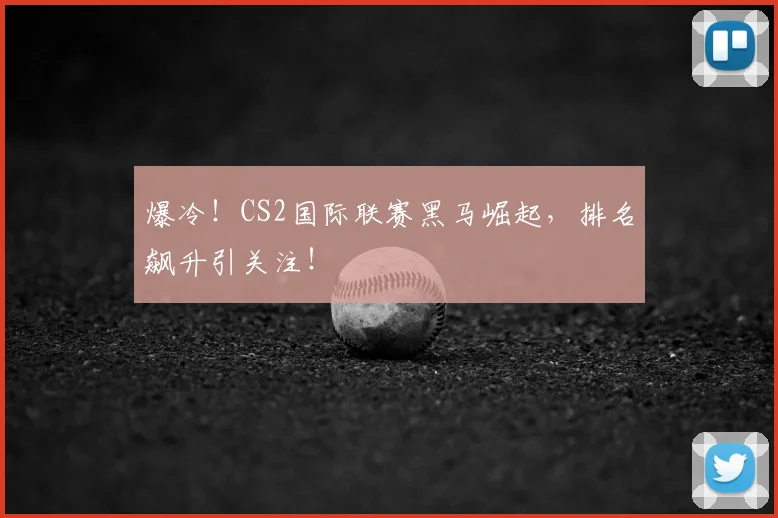 爆冷！CS2国际联赛黑马崛起，排名飙升引关注！
