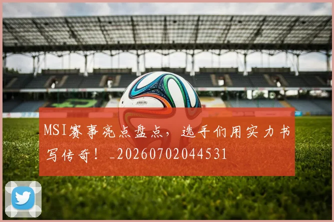 MSI赛事亮点盘点，选手们用实力书写传奇！_20260702044531